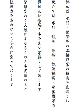 弊社は 水門・鉄管等の溶接作業の請負を皮切りに
現在では 水門・鉄管・係船・放流設備・除塵機等の
据付及び修繕工事を主な業務としております
皆様方のご支援による多くの工事実績のもと
技術力を高めながら今日に至っております
